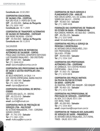 COOPERATIVAS DA BAHIA
..........................................................................................................
96
Constituída em: 22.02.2001
COOPERATIVA EDUCACIONAL
DE SALINAS LTDA - COOPESAL
RUA SÃO FÉLIX 21 PORTO DA TELHA
CEP - 44.450-­000 - Salinas da Margarida
Tel: (75) 3659 1497
Constituída em: 18.11.2009
COOPERATIVA DE TRANSPORTE ALTERNATIVO
DE SALINAS DE MARGARIDA - COOTASAM
RUA PADRE PALMEIRA - CENTRO
CEP - 44.450-­000 - Salinas da Margarida
Constituída em: 06.12.2010
SALVADOR
Cooperativa Mista de Motoristas
Autônomos de Salvador - COMTAS
Praça Gago Coutinho, Aeroporto Deputado
Luis Eduardo Magalhães - São Cristóvão
CEP - 40.301-055 - Salvador
Tel: (71) 3646 6310
email: taxicomtas@taxicomtas.com.br
Cooperativa dos Profissionais na Área
de Saúde e Gestão Hospitalar Ltda -
COPRAS
Av. Belo Horizonte, 64 Sala 114
Edf. Centro Empresarial Barra Master
CEP - 40.140-540 - Salvador
Tel: (71) 3264 7458
email: coprasc@gmail.com
Cooperativa Educacional de Brotas -
COEBRO
Ladeira dos Galés, 29 - Brotas
CEP - 40.255-010 - Salvador
Tel: (71) 3322 5247
email: zum54@hotmail.com
Cooperativa Mista de Prestação de
Serviços Ltda - MULTICOOP
Av. Octávio Mangabeira, 7709 - Corsário
Service Center
CEP - 41.743-370 - Salvador
Tel: (71) 3461-3355
email: multicoop@terra.com.br
Cooperativa de Multi-serviços e
Planejamento Ltda - ANÁLISE
Rua Carlos Gomes, 543, Ed. Global Center
sobreloja sala 01 - Centro
CEP - 40.060-330 - Salvador
Tel: (71) 3489 4438
Federação das Cooperativas de Trabalho
do Estado da Bahia - FETRABALHO-BA
Rua Cardeal Marrom, 185 Sala 802 - Candeal
CEP - 40.296-220 - Salvador
Tel: (71) 3257 6499
email: fetrabalhoba@uol.com.br
Cooperativa Múltipla a Serviço da
Medicina e Odontologia
Av. Antonio Carlos Magalhães, 2501
Edf. Profissional Center
Sala 809 - Pituba
CEP - 40.850-000 - Salvador
Tel: (71) 3354 3347
Cooperativa dos Profissionais
Autônomos Ltda - COOPENINF
Av. Garibaldi, 1815 Centro Médico
Empresarial - Sala 212-A
CEP - 41.950-176 - Salvador
Tel: (71) 3235 0818
Cooperativa dos Praças Inativos
da Polícia Militar do Estado
da Bahia - COOPIS/PM
Av. Jequitaia, Forte São Joaquim - São Joaquim
CEP - 40.460-120 - Salvador
Tel: (71) 3312 3070
Cooperativa Multiprofissional de
Prestação de Serviços - COOPERTEAM
Av. ACM, 2573 Salas 303 e 304
Edf. Royal Trade
CEP - 40.289-900 - Salvador
Tel: (71) 3354 4031
email: cooperteam@cooperteam.com.br
Cooperativa de Trabalho dos Auxiliares
de Serviços de Saúde - PARAMÉDICA
Av. Antonio Carlos Magalhães, 2573 Royal
Trade - Salas 303 e 304
 