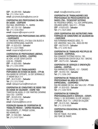COOPERATIVAS DA BAHIA
..........................................................................................................
97
CEP - 40.289-900 - Salvador
Tel: (71) 3354 1635
email: paramedicabahia@yahoo.com.br
Cooperativa dos Profissionais da Área
da Saúde - COOPSERV
Rua Raul Drummond, 15 - Barra
CEP - 40.130-150 - Salvador
Tel: (71) 3336 0964
email: coopserv@coopserv.com.br
Cooperativa dos Profissionais das Artes
- COOPERARTE
Av. Tancredo Neves, 274 Sala 206 Bloco A
Centro Empresarial Iguatemi
CEP - 41.820-020 - Salvador
Tel: (71) 2223 9888
email: cooperarte@uol.com.br
Cooperativa de Profissionais Liberais,
Autônomos e Outros - COOPPRO
Av. ACM, 34 Edf. Servi Center
Loja 06 - Itaigara
CEP - 41.825-000 - Salvador
Tel: (71) 3355 0994
Cooperativa de Trabalhadores
Portuários do Estado da Bahia - CTP-BA
Rua Barão de Cotegipe, 36 Edf. Serravalle
3º andar sala 314
CEP - 40.410-001 - Salvador
Tel: (71) 3312 9340
email: ctpbaportuarios@hotmail.com
Cooperativa de Condutores de Rádio Táxi
da Cidade do Salvador - CHAME TÁXI
Travessa da Ajuda, 01 Edf. Martins Catarino
Sala 302 - Centro
CEP - 40.020-030 - Salvador
Tel: (71) 3241 2266
email: chametaxi@ibest.com.br
Federação Baiana de Cooperativa de
Trabalho Médico – UNIMED REGIONAL BA
Rua Aymorés, 27, Parque Lucaia,
Rio Vermelho
CEP - 41.940-080 - Salvador
Tel: (71) 9197 5041
email: nivea@unimed-ba.com.br
Cooperativa de Trabalhadores dos
Profissionais De Processamentos de
Dados Ltda - TECNOCOOP SISTEMAS
Av. Frederico Simões, 153, Edf. Empresarial
Orlando Gomes Sala 911 - Pituba
CEP - 41820-020 - Salvador
Tel: (71) 3625 6869
Líder Cooperativa dos Instrutores para
Formação de Condutores de Salvador-BA
- COOPLÍDER
Rua Fernando Menezes Góes, 73
Edf. Universo Sala 206 - Boca do Rio
CEP - 40270-070 - Salvador
TEL: (71) 3240 4622
Cooperativa de Trabalhos Múltiplos de
Salvador - COOPERSAL
Rua Senador Teotônio Vilela, 190,
Edf. Convention Center Sala 705 - Brotas
CEP - 40275-430 - Salvador
Cooperativa de Serviços e Orientação
Laboral - COOPSOL
Rua Amparo do Tororó, 157 - Tororó
CEP - 40.050-100 - Salvador
Tel: (71) 3266 2401
Cooperativa de Trabalho dos
Profissionais na Área de Estrutura
Empresarial - COOPERMEA
Rua Rio Grande do Sul, 882 Sala 202 - Pituba
CEP - 41.830-020 - Salvador
Tel: (71) 3264 9078
Cooperativa de Formação
Profissionalizante e Serviços - COFAPS
Praça 11 de Dezembro, 05 Edf. Vasquez,
1º andar, Sala 153 - Largo da Calçada
CEP - 40.410-360 - Salvador
Tel: (71) 3316 6505
Cooperativa Educacional de Inema-
COOPEDIN
Rua do Toque, Vila Naval
São Tomé de Paripe
 