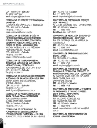 COOPERATIVAS DA BAHIA
..........................................................................................................
98
CEP - 40.800-310 - Salvador
Tel: (71) 3307 3662
email: coopesul@hotmail.com
Cooperativa de Médicos Veterinários-BA-
UNIMEV-BA
Estrada de São Lázaro, 2123 - Federação
CEP - 40.210-630 - Salvador
Tel: (71) 3332 9357
email: unimevba@unimev.com.br
Cooperativa de Economia e Crédito
Mútuo dos Integrantes do Ministério
Público, Poder Judiciário, Cooperativa
Defensoria Pública e Polícia Civil no
Estado da Bahia - SICOOB COOMPEB
Av. Joana Angélica, nº 1.312, Prédio do
Ministério Público - Nazaré
CEP - 40.050-001 - Salvador
Tel: (71) 3266 1001
email: 3309@sicoob-ba.coop.br
Cooperativa de Trabalhadores da
Indústria e Comércio de SSA e Região
Metropolitana - COOPETRAMIS
Rua Edísio Pondé, 353 Sala 1203 - Stiep
CEP - 41.770-395 - Salvador
Tel: (71) 3625 6678
Cooperativa de Rádio Táxi dos Motoristas
Autônomos de Salvador Ltda- LIGUE TÁXI
Av. Dom João VI, 319 Edf. Aquários,
3º andar - Brotas
CEP - 40.285-001 - Salvador
Tel: (71) 3357 7777
email: liguetaxi@liguetaxi-ssa.com.br
Cooperativa de Produção do Alto da
Santa Cruz-Valéria - COOPERMASSA
Rua Sandra Passarinho
Alto da Santa Cruz - Valéria
CEP - 41.300-640 - Salvador
Tel: (71) 3301 7426
Cooperativa de Profissionais em
Planejamento e Desenvolvimento
Econômico Social e Ambiental - COLMEIA
Rua Rockfeller 70 1º andar Sala 03 - Barris
CEP - 40.070-160 - Salvador
Tel: (71) 3328 2626
email: coopcolmeia@click21.com.br
Cooperativa de Prestação de Serviços
Ltda - ARVOREDO
Av. Sete de Setembro, 1370 - Campo Grande
CEP - 40.080-001 - Salvador
Tel: (71) 3336 4392
Constituída em: 16.09.1999
Cooperativa de Reciclagem e Serviço do
Subúrbio Ferroviário - COOPERSSF
Rua Boa Esperança de Ilha Amarela, 84
Ilha Amarela
CEP - 40.716-290 - Salvador
Tel: (71) 3218 2317
email: cooperssf@hotmail.com
Cooperativa de Trabalho na Área de
Saúde - AMPLA
Rua da Flórida, 235 - Graça
CEP - 40.150-480 - Salvador
Tel: (71) 3326 5752
email: amplacoop@yahoo.com.br
Cooperativa de Produtores de Cana-
de-Açúcar e Cooperativa Derivados do
Município de Paratinga Ltda - COOPACANA
Av. Tancredo Neves, 1485 Edf. Esplanada
Trade Center, Sala 1302
Caminho das Árvores
CEP - 41.820-021 - Salvador
Tel: (71) 8868 3708
Cooperativa de Transporte Alternativo
de Passageiros e Turismo Expresso
Linha Branca - COOPERATIVA
EXPRESSO LINHA BRANCA
Rua Valdomiro Rodrigues, 103
Edf. Revi Center, Sala 101
CEP - 42.700-000 - Salvador
Tel: (71) 3369 0379
email: cooperativaexpressolinhabranca@bol.
com.br
Cooperativa de Transportadores de
Joinvile - COOPERCARGO
 