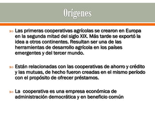    Las primeras cooperativas agrícolas se crearon en Europa
    en la segunda mitad del siglo XIX. Más tarde se exportó la
    idea a otros continentes. Resultan ser una de las
    herramientas de desarrollo agrícola en los países
    emergentes y del tercer mundo.

   Están relacionadas con las cooperativas de ahorro y crédito
    y las mutuas, de hecho fueron creadas en el mismo período
    con el propósito de ofrecer préstamos.

   La cooperativa es una empresa económica de
    administración democrática y en beneficio común
 