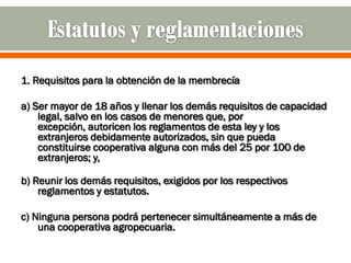 1. Requisitos para la obtención de la membrecía

a) Ser mayor de 18 años y llenar los demás requisitos de capacidad
    legal, salvo en los casos de menores que, por
    excepción, autoricen los reglamentos de esta ley y los
    extranjeros debidamente autorizados, sin que pueda
    constituirse cooperativa alguna con más del 25 por 100 de
    extranjeros; y,

b) Reunir los demás requisitos, exigidos por los respectivos
    reglamentos y estatutos.

c) Ninguna persona podrá pertenecer simultáneamente a más de
    una cooperativa agropecuaria.
 