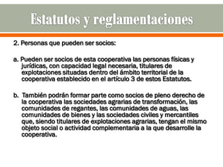 2. Personas que pueden ser socios:

a. Pueden ser socios de esta cooperativa las personas físicas y
   jurídicas, con capacidad legal necesaria, titulares de
   explotaciones situadas dentro del ámbito territorial de la
   cooperativa establecido en el artículo 3 de estos Estatutos.

b. También podrán formar parte como socios de pleno derecho de
   la cooperativa las sociedades agrarias de transformación, las
   comunidades de regantes, las comunidades de aguas, las
   comunidades de bienes y las sociedades civiles y mercantiles
   que, siendo titulares de explotaciones agrarias, tengan el mismo
   objeto social o actividad complementaria a la que desarrolle la
   cooperativa.
 