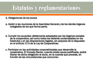 3. Obligaciones de los socios

a. Asistir a las reuniones de la Asamblea General y de los demás órganos
    colegiados de los que forma parte.


b. Cumplir los acuerdos válidamente adoptados por los órganos sociales
    de la cooperativa, así como todos los deberes contemplados en los
    Estatutos y en las disposiciones legales, sin perjuicio de lo dispuesto
    en el artículo 17.4 de la Ley de Cooperativas.

c. Participar en las actividades corporativizadas que desarrolle la
    cooperativa. El Consejo Rector, cuando exista causa justificada, podrá
    liberar de dicha obligación al socio, en la cuantía que proceda, en
    función de las circunstancias que concurran.
 