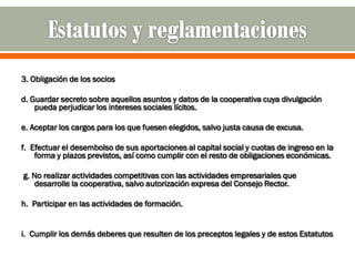 3. Obligación de los socios

d. Guardar secreto sobre aquellos asuntos y datos de la cooperativa cuya divulgación
    pueda perjudicar los intereses sociales lícitos.

e. Aceptar los cargos para los que fuesen elegidos, salvo justa causa de excusa.

f. Efectuar el desembolso de sus aportaciones al capital social y cuotas de ingreso en la
    forma y plazos previstos, así como cumplir con el resto de obligaciones económicas.

g. No realizar actividades competitivas con las actividades empresariales que
   desarrolle la cooperativa, salvo autorización expresa del Consejo Rector.

h. Participar en las actividades de formación.


i. Cumplir los demás deberes que resulten de los preceptos legales y de estos Estatutos
 