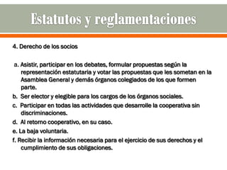 4. Derecho de los socios

 a. Asistir, participar en los debates, formular propuestas según la
    representación estatutaria y votar las propuestas que les sometan en la
    Asamblea General y demás órganos colegiados de los que formen
    parte.
b. Ser elector y elegible para los cargos de los órganos sociales.
c. Participar en todas las actividades que desarrolle la cooperativa sin
    discriminaciones.
d. Al retorno cooperativo, en su caso.
e. La baja voluntaria.
f. Recibir la información necesaria para el ejercicio de sus derechos y el
    cumplimiento de sus obligaciones.
 