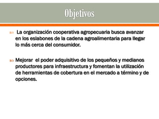     La organización cooperativa agropecuaria busca avanzar
    en los eslabones de la cadena agroalimentaria para llegar
    lo más cerca del consumidor.

   Mejorar el poder adquisitivo de los pequeños y medianos
    productores para infraestructura y fomentan la utilización
    de herramientas de cobertura en el mercado a término y de
    opciones.
 
