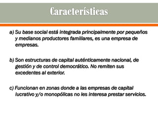 a) Su base social está integrada principalmente por pequeños
   y medianos productores familiares, es una empresa de
   empresas.

b) Son estructuras de capital auténticamente nacional, de
   gestión y de control democrático. No remiten sus
   excedentes al exterior.

c) Funcionan en zonas donde a las empresas de capital
   lucrativo y/o monopólicas no les interesa prestar servicios.
 