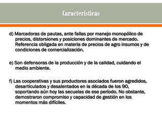 d) Marcadoras de pautas, ante fallas por manejo monopólico de
   precios, distorsiones y posiciones dominantes de mercado.
   Referencia obligada en materia de precios de agro insumos y de
   condiciones de comercialización.

e) Son defensoras de la producción y de la calidad, cuidando el
   medio ambiente.

f) Las cooperativas y sus productores asociados fueron agredidos,
    desarticulados y desalentados en la década de los 90,
    soportando aún hoy las secuelas de ese período. No obstante,
    demostraron compromiso y capacidad de gestión en los
    momentos más difíciles.
 