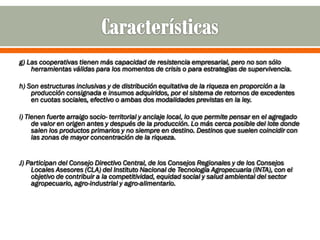 g) Las cooperativas tienen más capacidad de resistencia empresarial, pero no son sólo
    herramientas válidas para los momentos de crisis o para estrategias de supervivencia.

h) Son estructuras inclusivas y de distribución equitativa de la riqueza en proporción a la
    producción consignada e insumos adquiridos, por el sistema de retornos de excedentes
    en cuotas sociales, efectivo o ambas dos modalidades previstas en la ley.

i) Tienen fuerte arraigo socio- territorial y anclaje local, lo que permite pensar en el agregado
     de valor en origen antes y después de la producción. Lo más cerca posible del lote donde
     salen los productos primarios y no siempre en destino. Destinos que suelen coincidir con
     las zonas de mayor concentración de la riqueza.


J) Participan del Consejo Directivo Central, de los Consejos Regionales y de los Consejos
    Locales Asesores (CLA) del Instituto Nacional de Tecnología Agropecuaria (INTA), con el
    objetivo de contribuir a la competitividad, equidad social y salud ambiental del sector
    agropecuario, agro-industrial y agro-alimentario.
 
