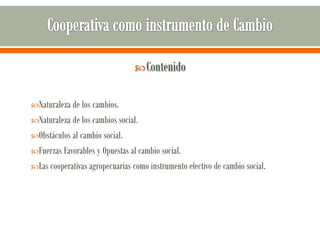  Contenido


Naturaleza de los cambios.
Naturaleza de los cambios social.
Obstáculos al cambio social.
Fuerzas Favorables y Opuestas al cambio social.
Las cooperativas agropecuarias como instrumento efectivo de cambio social.
 