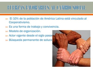    El 10% de la población de América Latina está vinculado al
    Cooperativismo.
   Es una forma de trabajo y convivencia.
   Modelo de organización.
   Actor vigente desde el siglo pasado.
   Búsqueda permanente de soluciones.
 
