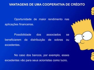Oportunidade de maior rendimento nas aplicações
financeiras.
Possibilidade dos associados se beneficiarem da
distribuição de sobras ou excedentes.
No caso dos bancos, por exemplo, esses excedentes
vão para seus acionistas como lucro.
VANTAGENS DE UMA COOPERATIVA DE
CRÉDITO
 