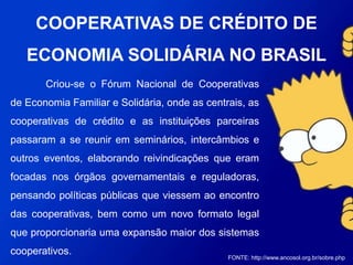 Criou-se o Fórum Nacional de Cooperativas de
Economia Familiar e Solidária, onde as centrais, as
cooperativas de crédito e as instituições parceiras passaram a
se reunir em seminários, intercâmbios e outros eventos,
elaborando reivindicações que eram focadas nos órgãos
governamentais e reguladoras, pensando políticas públicas que
viessem ao encontro das cooperativas, bem como um novo
formato legal que proporcionaria uma expansão maior dos
sistemas cooperativos.
FONTE: http://www.ancosol.org.br/sobre.php
COOPERATIVAS DE CRÉDITO DE
ECONOMIA SOLIDÁRIA NO BRASIL
 