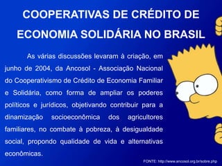 As várias discussões levaram à criação, em junho de
2004, da Ancosol - Associação Nacional do Cooperativismo
de Crédito de Economia Familiar e Solidária, como forma de
ampliar os poderes políticos e jurídicos, objetivando
contribuir para a dinamização socioeconômica dos
agricultores familiares, no combate à pobreza, à
desigualdade social, propondo qualidade de vida e
alternativas econômicas.
FONTE: http://www.ancosol.org.br/sobre.php
COOPERATIVAS DE CRÉDITO DE
ECONOMIA SOLIDÁRIA NO BRASIL
 