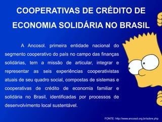 A Ancosol, primeira entidade nacional do segmento
cooperativo do país no campo das finanças solidárias, tem a
missão de articular, integrar e representar as seis experiências
cooperativistas atuais de seu quadro social, compostas de
sistemas e cooperativas de crédito de economia familiar e
solidária no Brasil, identificadas por processos de
desenvolvimento local sustentável.
FONTE: http://www.ancosol.org.br/sobre.php
COOPERATIVAS DE CRÉDITO DE
ECONOMIA SOLIDÁRIA NO BRASIL
 