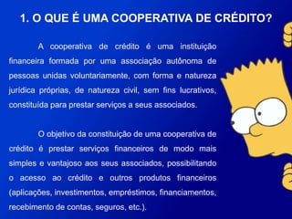 A cooperativa de crédito é uma instituição financeira formada por
uma associação autônoma de pessoas unidas voluntariamente, com
forma e natureza jurídica próprias, de natureza civil, sem fins lucrativos,
constituída para prestar serviços a seus associados.
O objetivo da constituição de uma cooperativa de crédito é
prestar serviços financeiros de modo mais simples e vantajoso aos seus
associados, possibilitando o acesso ao crédito e outros produtos
financeiros (aplicações, investimentos, empréstimos, financiamentos,
recebimento de contas, seguros, etc.).
1. O QUE É UMA COOPERATIVA DE CRÉDITO?
 