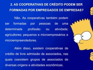 Não. As cooperativas também podem ser formadas por
pessoas de uma determinada profissão ou atividade;
agricultores; pequenos e microempresários e
microempreendedores.
Além disso, existem cooperativas de crédito de livre
admissão de associados, nas quais coexistem grupos de
associados de diversas origens e atividades econômicas.
2. AS COOPERATIVAS DE CRÉDITO PODEM SER
FORMADAS POR EMPREGADOS DE EMPRESAS?
 