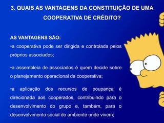 AS VANTAGENS SÃO:
•a cooperativa pode ser dirigida e controlada pelos próprios
associados;
•a assembleia de associados é quem decide sobre o planejamento
operacional da cooperativa;
•a aplicação dos recursos de poupança é direcionada aos
cooperados, contribuindo para o desenvolvimento do grupo e,
também, para o desenvolvimento social do ambiente onde vivem;
3. QUAIS AS VANTAGENS DA CONSTITUIÇÃO
DE UMA COOPERATIVA DE CRÉDITO?
 
