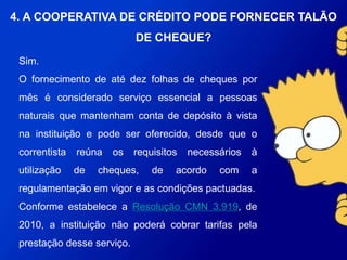 Sim.
O fornecimento de até dez folhas de cheques por mês é considerado
serviço essencial a pessoas naturais que mantenham conta de depósito à
vista na instituição e pode ser oferecido, desde que o correntista reúna os
requisitos necessários à utilização de cheques, de acordo com a
regulamentação em vigor e as condições pactuadas.
Conforme estabelece a Resolução CMN 3.919, de 2010, a instituição não
poderá cobrar tarifas pela prestação desse serviço.
4. A COOPERATIVA DE CRÉDITO PODE
FORNECER TALÃO DE CHEQUE?
 
