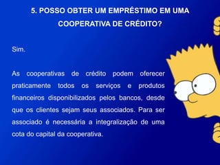 Sim.
As cooperativas de crédito podem oferecer praticamente
todos os serviços e produtos financeiros disponibilizados
pelos bancos, desde que os clientes sejam seus
associados. Para ser associado é necessária a
integralização de uma cota do capital da cooperativa.
5. POSSO OBTER UM EMPRÉSTIMO EM
UMA COOPERATIVA DE CRÉDITO?
 