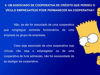 Não, se ele for associado de uma cooperativa que
congregue somente funcionários de uma empresa ou grupo de
empresas.
Caso seja associado de uma cooperativa cujo vínculo
não seja o empregador ou de uma cooperativa de livre
admissão, não há necessidade de se desligar da cooperativa.
6. UM ASSOCIADO DE COOPERATIVA DE CRÉDITO
QUE PERDEU O VÍCULO EMPREGATÍCIO PODE
PERMANECER NA COOPERATIVA?
 
