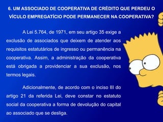 A Lei 5.764, de 1971, em seu artigo 35 exige a exclusão de
associados que deixem de atender aos requisitos estatutários de ingresso
ou permanência na cooperativa. Assim, a administração da cooperativa
está obrigada a providenciar a sua exclusão, nos termos legais.
Adicionalmente, de acordo com o inciso III do artigo 21 da
referida Lei, deve constar no estatuto social da cooperativa a forma de
devolução do capital ao associado que se desliga.
6. UM ASSOCIADO DE COOPERATIVA DE CRÉDITO
QUE PERDEU O VÍCULO EMPREGATÍCIO PODE
PERMANECER NA COOPERATIVA?
 