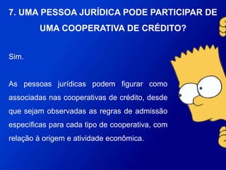 Sim.
As pessoas jurídicas podem figurar como associadas nas
cooperativas de crédito, desde que sejam observadas as
regras de admissão específicas para cada tipo de cooperativa,
com relação à origem e atividade econômica.
7. UMA PESSOA JURÍDICA PODE PARTICIPAR
DE UMA COOPERATIVA DE CRÉDITO?
 