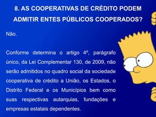 Não.
Conforme determina o artigo 4º, parágrafo único, da Lei
Complementar 130, de 2009, não serão admitidos no quadro social
da sociedade cooperativa de crédito a União, os Estados, o Distrito
Federal e os Municípios bem como suas respectivas autarquias,
fundações e empresas estatais dependentes.
8. AS COOPERATIVAS DE CRÉDITO PODEM
ADMITIR ENTES PÚBLICOS COOPERADOS?
 
