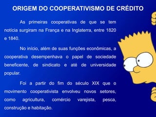 As primeiras cooperativas de que se tem notícia surgiram
na França e na Inglaterra, entre 1820 e 1840.
No início, além de suas funções econômicas, a
cooperativa desempenhava o papel de sociedade beneficente, de
sindicato e até de universidade popular.
Foi a partir do fim do século XIX que o movimento
cooperativista envolveu novos setores, como agricultura,
comércio varejista, pesca, construção e habitação.
ORIGEM DO COOPERATIVISMO DE
CRÉDITO
 