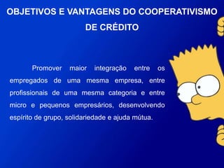 Promover maior integração entre os empregados de
uma mesma empresa, entre profissionais de uma mesma
categoria e entre micro e pequenos empresários,
desenvolvendo espírito de grupo, solidariedade e ajuda
mútua.
OBJETIVOS E VANTAGENS DO
COOPERATIVISMO DE CRÉDITO
 