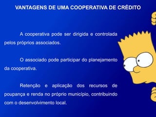 A cooperativa pode ser dirigida e controlada pelos próprios
associados.
O associado pode participar do planejamento da
cooperativa.
Retenção e aplicação dos recursos de poupança e renda no
próprio município, contribuindo com o desenvolvimento local.
VANTAGENS DE UMA COOPERATIVA DE
CRÉDITO
 