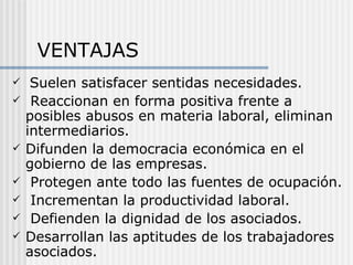VENTAJAS
    Suelen satisfacer sentidas necesidades.
    Reaccionan en forma positiva frente a
    posibles abusos en materia laboral, eliminan
    intermediarios.
   Difunden la democracia económica en el
    gobierno de las empresas.
    Protegen ante todo las fuentes de ocupación.
    Incrementan la productividad laboral.
    Defienden la dignidad de los asociados.
   Desarrollan las aptitudes de los trabajadores
    asociados.
 