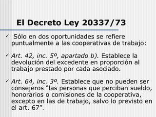 El Decreto Ley 20337/73
    Sólo en dos oportunidades se refiere
    puntualmente a las cooperativas de trabajo:
   Art. 42, inc. 5º, apartado b). Establece la
    devolución del excedente en proporción al
    trabajo prestado por cada asociado.
   Art. 64, inc. 3º. Establece que no pueden ser
    consejeros “las personas que perciban sueldo,
    honorarios o comisiones de la cooperativa,
    excepto en las de trabajo, salvo lo previsto en
    el art. 67”.
 
