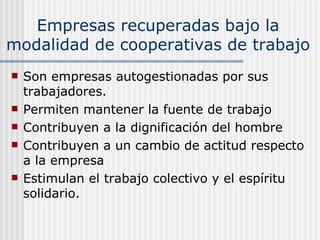 Empresas recuperadas bajo la
modalidad de cooperativas de trabajo
   Son empresas autogestionadas por sus
    trabajadores.
   Permiten mantener la fuente de trabajo
   Contribuyen a la dignificación del hombre
   Contribuyen a un cambio de actitud respecto
    a la empresa
   Estimulan el trabajo colectivo y el espíritu
    solidario.
 