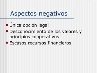 Aspectos negativos
 Única opción legal
 Desconocimiento de los valores y
  principios cooperativos
 Escasos recursos financieros
 