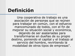 Definición
     Una cooperativa de trabajo es una
   asociación de personas que se reúnen
  para trabajar en común, con el esfuerzo
   mancomunado de todos, con el fin de
  mejorar su situación social y económica,
      dejando de ser asalariadas para
   transformarse en dueñas de su propio
 destino, poniendo el capital y el trabajo al
     servicio del hombre, revirtiendo la
  modalidad de otros tipos de empresas".
 