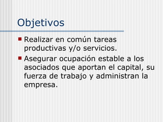 Objetivos
 Realizar en común tareas
  productivas y/o servicios.
 Asegurar ocupación estable a los
  asociados que aportan el capital, su
  fuerza de trabajo y administran la
  empresa.
 