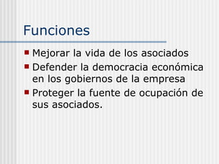 Funciones
 Mejorar la vida de los asociados
 Defender la democracia económica
  en los gobiernos de la empresa
 Proteger la fuente de ocupación de
  sus asociados.
 
