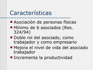 Características
 Asociación de personas físicas
 Mínimo de 6 asociados (Res.
  324/94)
 Doble rol del asociado, como
  trabajador y como empresario
 Mejora el nivel de vida del asociado
  trabajador
 Incrementa la productividad
 