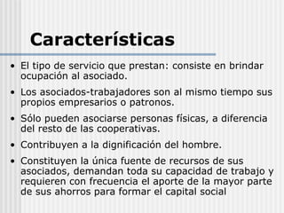 Características
• El tipo de servicio que prestan: consiste en brindar
  ocupación al asociado.
• Los asociados-trabajadores son al mismo tiempo sus
  propios empresarios o patronos.
• Sólo pueden asociarse personas físicas, a diferencia
  del resto de las cooperativas.
• Contribuyen a la dignificación del hombre.
• Constituyen la única fuente de recursos de sus
  asociados, demandan toda su capacidad de trabajo y
  requieren con frecuencia el aporte de la mayor parte
  de sus ahorros para formar el capital social
 