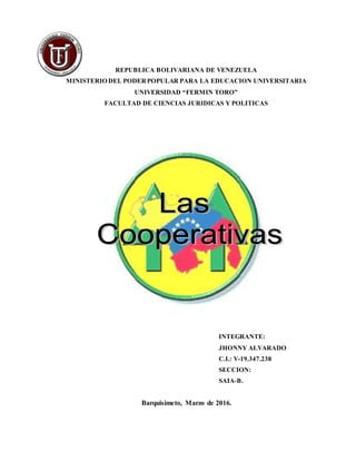REPUBLICA BOLIVARIANA DE VENEZUELA
MINISTERIO DEL PODERPOPULAR PARA LA EDUCACION UNIVERSITARIA
UNIVERSIDAD “FERMIN TORO”
FACULTAD DE CIENCIAS JURIDICAS Y POLITICAS
INTEGRANTE:
JHONNY ALVARADO
C.I.: V-19.347.238
SECCION:
SAIA-B.
Barquisimeto, Marzo de 2016.
 
