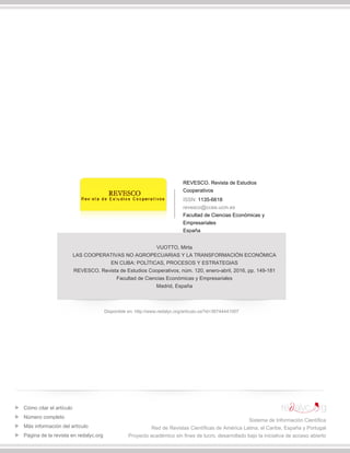 REVESCO. Revista de Estudios
Cooperativos
ISSN: 1135-6618
revesco@ccee.ucm.es
Facultad de Ciencias Económicas y
Empresariales
España
VUOTTO, Mirta
LAS COOPERATIVAS NO AGROPECUARIAS Y LA TRANSFORMACIÓN ECONÓMICA
EN CUBA: POLÍTICAS, PROCESOS Y ESTRATEGIAS
REVESCO. Revista de Estudios Cooperativos, núm. 120, enero-abril, 2016, pp. 149-181
Facultad de Ciencias Económicas y Empresariales
Madrid, España
Disponible en: http://www.redalyc.org/articulo.oa?id=36744441007
Cómo citar el artículo
Número completo
Más información del artículo
Página de la revista en redalyc.org
Sistema de Información Científica
Red de Revistas Científicas de América Latina, el Caribe, España y Portugal
Proyecto académico sin fines de lucro, desarrollado bajo la iniciativa de acceso abierto
 