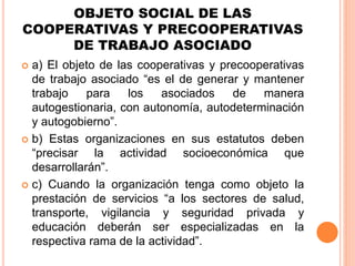 OBJETO SOCIAL DE LAS
COOPERATIVAS Y PRECOOPERATIVAS
DE TRABAJO ASOCIADO
 a) El objeto de las cooperativas y precooperativas
de trabajo asociado “es el de generar y mantener
trabajo para los asociados de manera
autogestionaria, con autonomía, autodeterminación
y autogobierno”.
 b) Estas organizaciones en sus estatutos deben
“precisar la actividad socioeconómica que
desarrollarán”.
 c) Cuando la organización tenga como objeto la
prestación de servicios “a los sectores de salud,
transporte, vigilancia y seguridad privada y
educación deberán ser especializadas en la
respectiva rama de la actividad”.
 