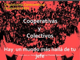 Drupalcamp Centromérica 
Guatemala 2014 
Cooperativas 
y 
Colectivos 
Hay un mundo más hallá de tu 
Presentado por: Fernanjdeo (dfeveelCuy) Paredes García 
 