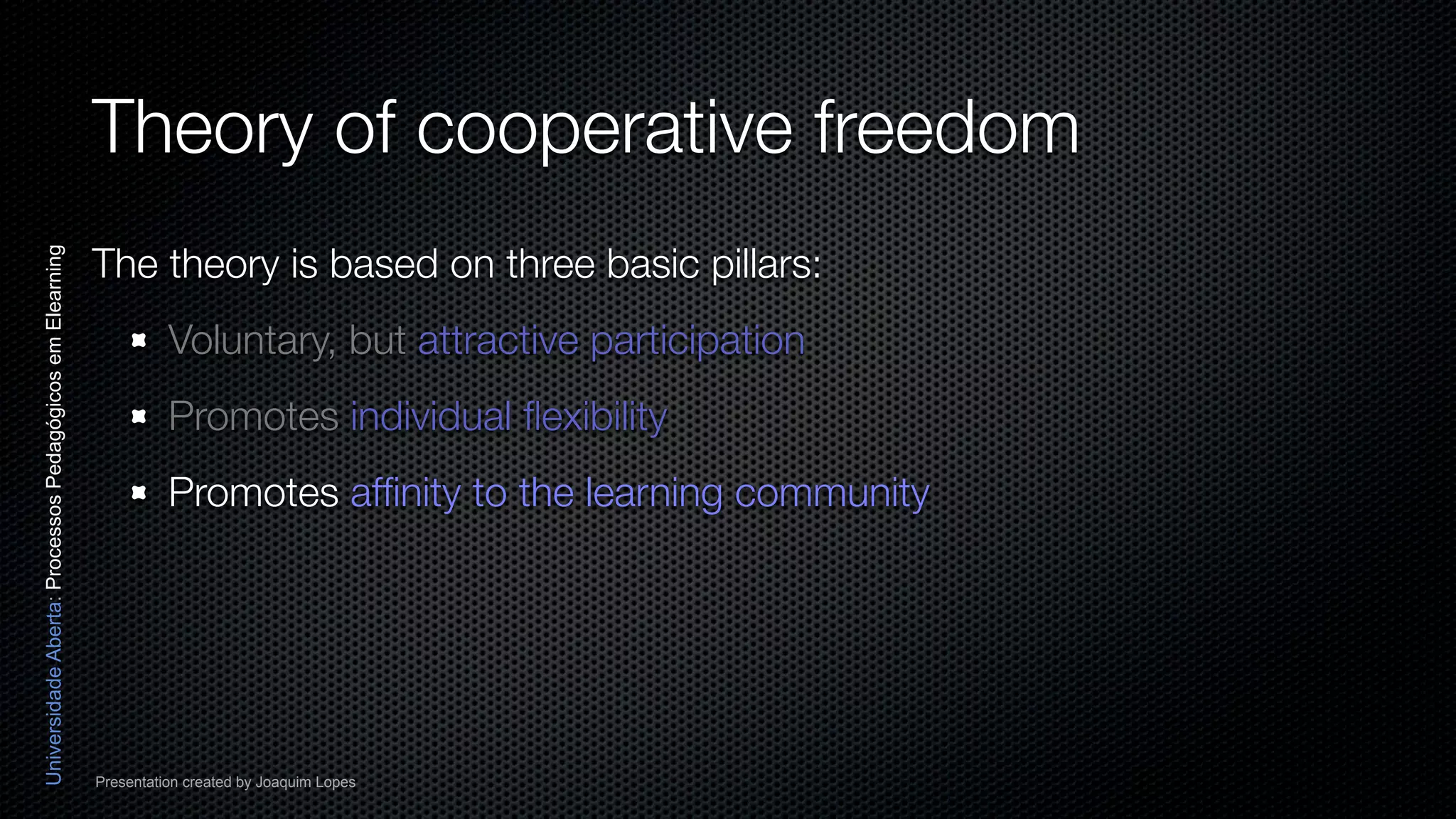 Theory of cooperative freedom
                                                          The theory is based on three basic pillars:
Universidade Aberta: Processos Pedagógicos em Elearning




                                                                    Voluntary, but attractive participation
                                                                    Promotes individual ﬂexibility
                                                                    Promotes afﬁnity to the learning community




                                                          Presentation created by Joaquim Lopes
 