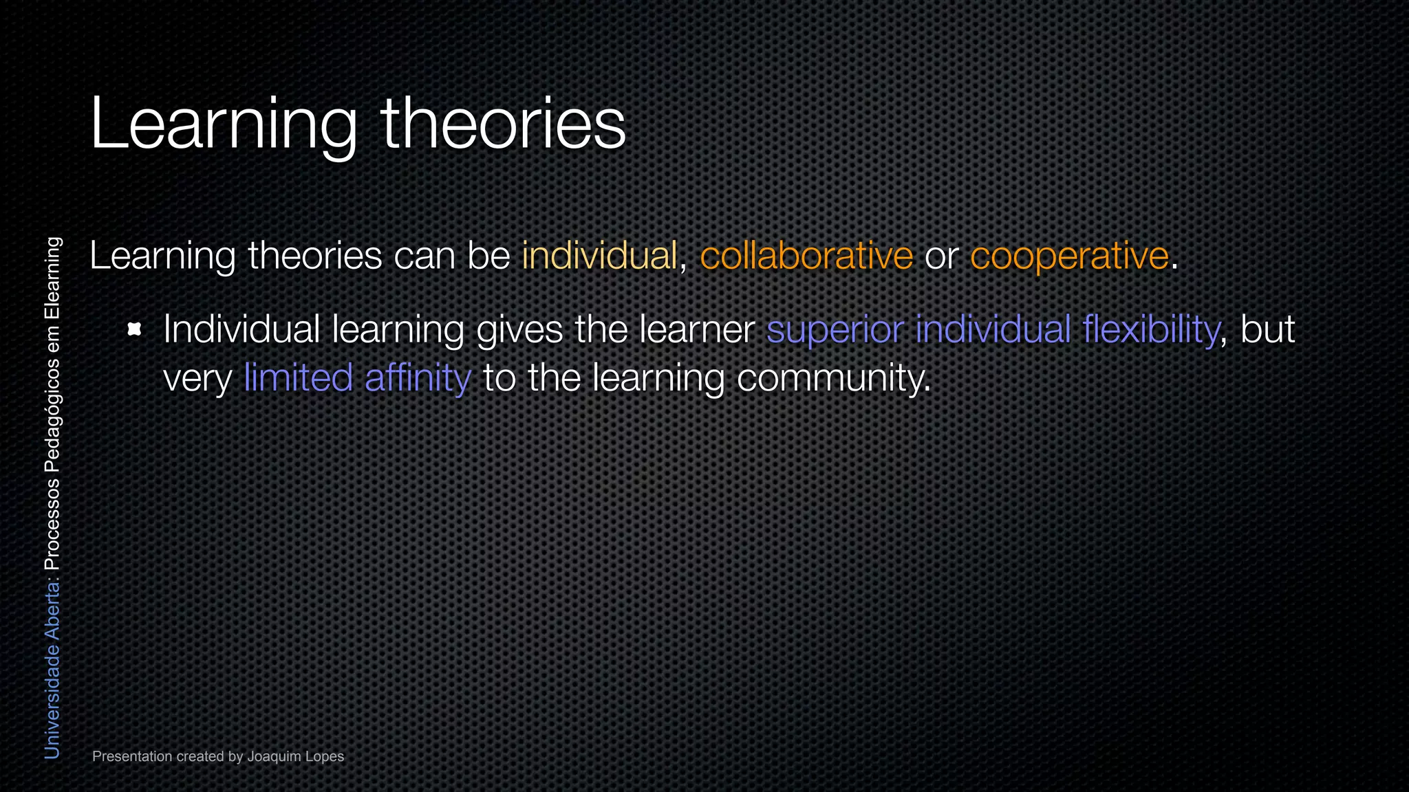 Learning theories
                                                          Learning theories can be individual, collaborative or cooperative.
Universidade Aberta: Processos Pedagógicos em Elearning




                                                                    Individual learning gives the learner superior individual ﬂexibility, but
                                                                    very limited afﬁnity to the learning community.




                                                          Presentation created by Joaquim Lopes
 