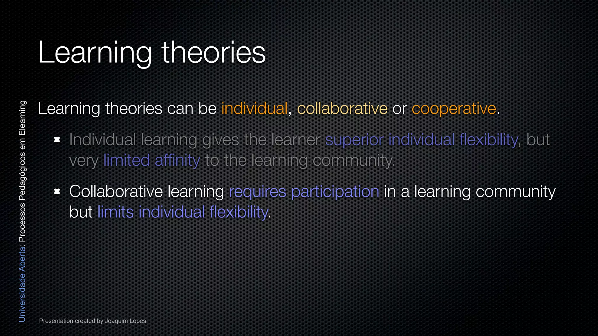 Learning theories
                                                          Learning theories can be individual, collaborative or cooperative.
Universidade Aberta: Processos Pedagógicos em Elearning




                                                                    Individual learning gives the learner superior individual ﬂexibility, but
                                                                    very limited afﬁnity to the learning community.
                                                                    Collaborative learning requires participation in a learning community
                                                                    but limits individual ﬂexibility.




                                                          Presentation created by Joaquim Lopes
 