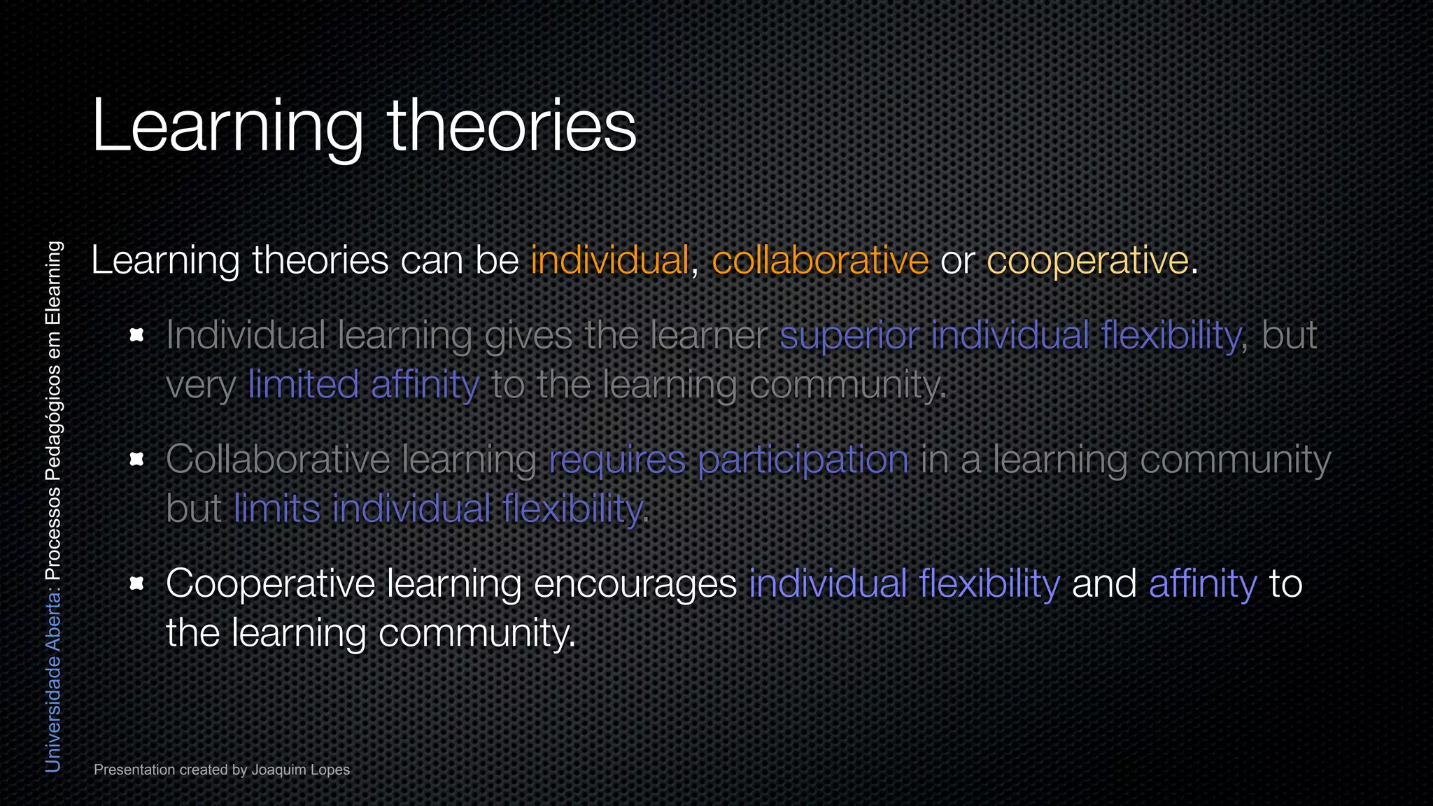 Learning theories
                                                          Learning theories can be individual, collaborative or cooperative.
Universidade Aberta: Processos Pedagógicos em Elearning




                                                                    Individual learning gives the learner superior individual ﬂexibility, but
                                                                    very limited afﬁnity to the learning community.
                                                                    Collaborative learning requires participation in a learning community
                                                                    but limits individual ﬂexibility.
                                                                    Cooperative learning encourages individual ﬂexibility and afﬁnity to
                                                                    the learning community.


                                                          Presentation created by Joaquim Lopes
 