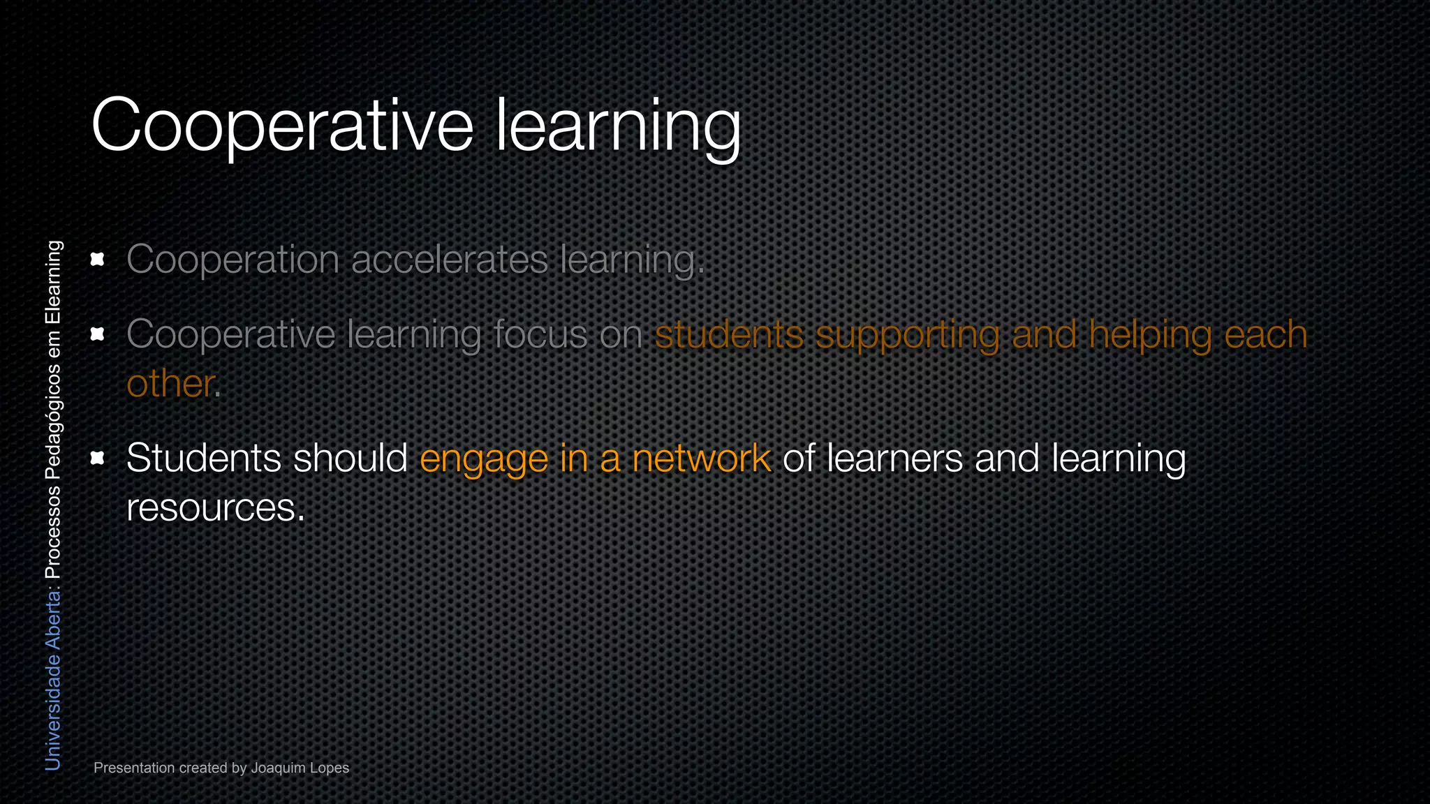 Cooperative learning
                                                              Cooperation accelerates learning.
Universidade Aberta: Processos Pedagógicos em Elearning




                                                              Cooperative learning focus on students supporting and helping each
                                                              other.
                                                              Students should engage in a network of learners and learning
                                                              resources.




                                                          Presentation created by Joaquim Lopes
 