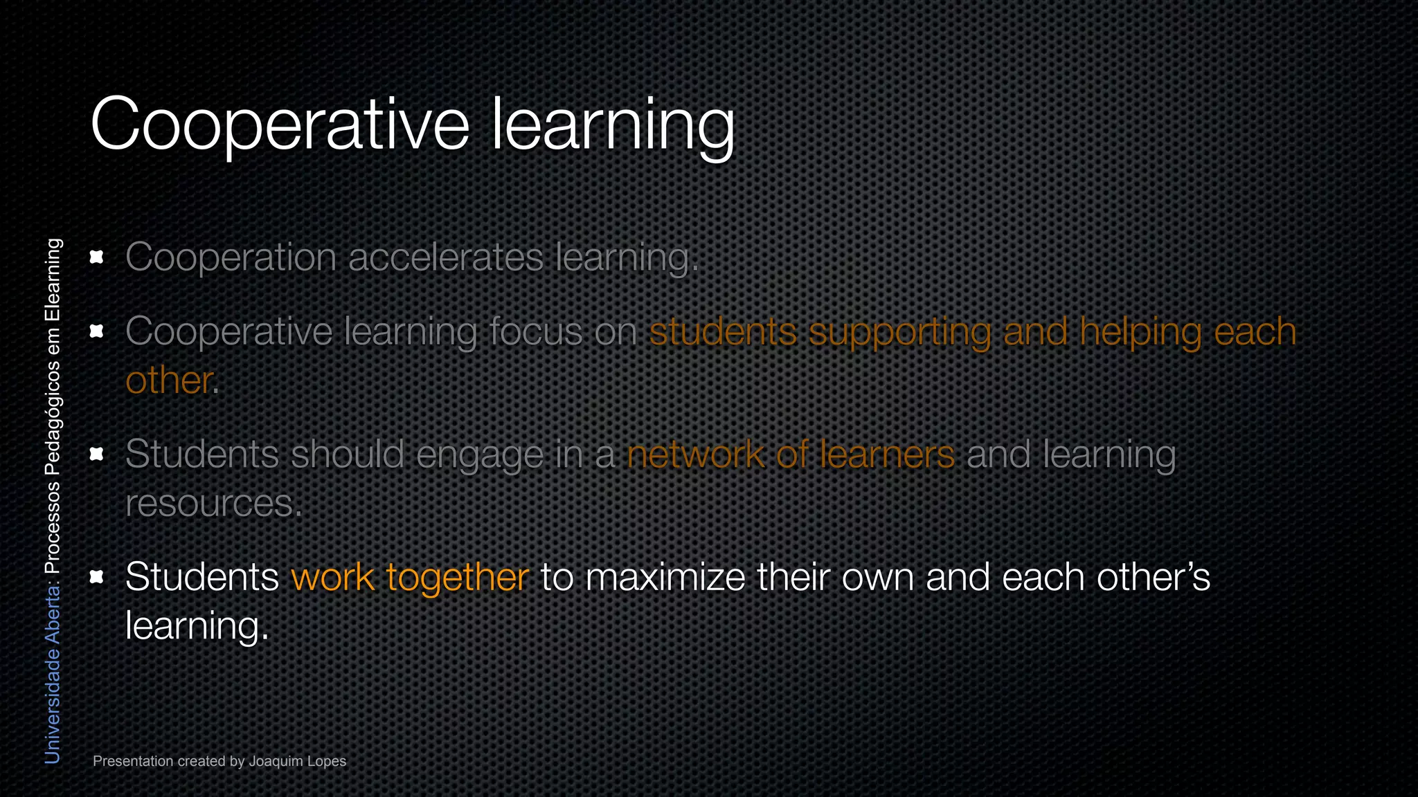 Cooperative learning
                                                              Cooperation accelerates learning.
Universidade Aberta: Processos Pedagógicos em Elearning




                                                              Cooperative learning focus on students supporting and helping each
                                                              other.
                                                              Students should engage in a network of learners and learning
                                                              resources.
                                                              Students work together to maximize their own and each other’s
                                                              learning.


                                                          Presentation created by Joaquim Lopes
 